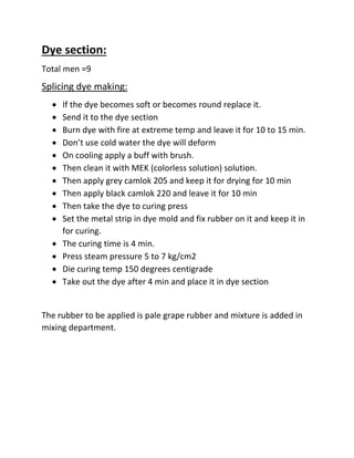 Dye section:
Total men =9
Splicing dye making:
 If the dye becomes soft or becomes round replace it.
 Send it to the dye section
 Burn dye with fire at extreme temp and leave it for 10 to 15 min.
 Don’t use cold water the dye will deform
 On cooling apply a buff with brush.
 Then clean it with MEK (colorless solution) solution.
 Then apply grey camlok 205 and keep it for drying for 10 min
 Then apply black camlok 220 and leave it for 10 min
 Then take the dye to curing press
 Set the metal strip in dye mold and fix rubber on it and keep it in
for curing.
 The curing time is 4 min.
 Press steam pressure 5 to 7 kg/cm2
 Die curing temp 150 degrees centigrade
 Take out the dye after 4 min and place it in dye section
The rubber to be applied is pale grape rubber and mixture is added in
mixing department.
 