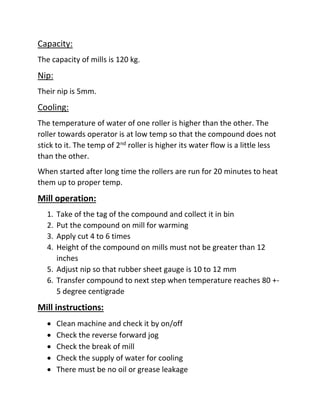 Capacity:
The capacity of mills is 120 kg.
Nip:
Their nip is 5mm.
Cooling:
The temperature of water of one roller is higher than the other. The
roller towards operator is at low temp so that the compound does not
stick to it. The temp of 2nd roller is higher its water flow is a little less
than the other.
When started after long time the rollers are run for 20 minutes to heat
them up to proper temp.
Mill operation:
1. Take of the tag of the compound and collect it in bin
2. Put the compound on mill for warming
3. Apply cut 4 to 6 times
4. Height of the compound on mills must not be greater than 12
inches
5. Adjust nip so that rubber sheet gauge is 10 to 12 mm
6. Transfer compound to next step when temperature reaches 80 +-
5 degree centigrade
Mill instructions:
 Clean machine and check it by on/off
 Check the reverse forward jog
 Check the break of mill
 Check the supply of water for cooling
 There must be no oil or grease leakage
 