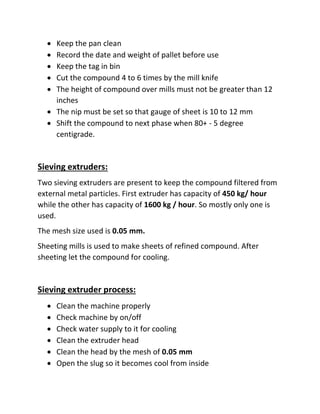  Keep the pan clean
 Record the date and weight of pallet before use
 Keep the tag in bin
 Cut the compound 4 to 6 times by the mill knife
 The height of compound over mills must not be greater than 12
inches
 The nip must be set so that gauge of sheet is 10 to 12 mm
 Shift the compound to next phase when 80+ - 5 degree
centigrade.
Sieving extruders:
Two sieving extruders are present to keep the compound filtered from
external metal particles. First extruder has capacity of 450 kg/ hour
while the other has capacity of 1600 kg / hour. So mostly only one is
used.
The mesh size used is 0.05 mm.
Sheeting mills is used to make sheets of refined compound. After
sheeting let the compound for cooling.
Sieving extruder process:
 Clean the machine properly
 Check machine by on/off
 Check water supply to it for cooling
 Clean the extruder head
 Clean the head by the mesh of 0.05 mm
 Open the slug so it becomes cool from inside
 