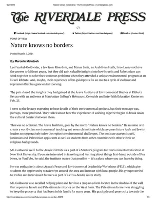 9/27/2016 Nature knows no borders | The Riverdale Press | riverdalepress.com
http://riverdalepress.com/stories/Nature­knows­no­borders,53878 1/4
(/)
 Facebook (https://www.facebook.com/riverdale.press/)  Twitter (https://twitter.com/riverdalepress)  Email us (/contact.html)
POINT OF VIEW
Nature knows no borders
Posted March 5, 2014
By Marcelle McIntosh
Lee Frankel-Goldwater, a Jew from Riverdale, and Manar Saria, an Arab from Haifa, Israel, may not have
the answer to Mideast peace, but they did gain valuable insights into how Israelis and Palestinians can
work together to solve their common problems when they attended a unique environmental program at an
Israeli kibbutz. And, maybe, their experience offers guideposts for an end to a cycle of violence and
repression that has gone on far too long.
The pair shared the insights they had gained at the Arava Institute of Environmental Studies at Kibbutz
Ketura with an audience at Manhattan College’s Holocaust, Genocide and Interfaith Education Center on
Feb. 25.
I went to the lecture expecting to hear details of their environmental projects, but their message was,
perhaps, more profound. They talked about how the experience of working together began to break down
the cultural barriers between them.
This was no accident. The Arava Institute, goes by the motto “Nature knows no borders.” Its mission is to
create a world-class environmental teaching and research institute which prepares future Arab and Jewish
leaders to cooperatively solve the region’s environmental challenges. The institute accepts Israeli,
Jordanian and Palestinian applicants as well as students from other countries with other ethnic or
religious backgrounds.
Mr. Goldwater went to the Arava Institute as a part of a Master’s program for Environmental Education at
New York University. If you are interested in traveling and learning about things rst-hand, outside of Fox
News, or YouTube, he said, the institute makes that possible — it’s a place where you can learn by doing.
He was enthusiastic about Arava’s Peace and Environmental Leadership Workshops (PELS), which give
students the opportunity to take trips around the area and interact with local people. His group traveled
to Jordan and interviewed farmers as part of a cross-border water study.
Mr. Goldwater also recalled helping plant and fertilize a crop on a farm located in the shadow of the wall
that separates Israeli and Palestinian territories on the West Bank. The Palestinian farmer was struggling
to keep the property that had been in his family for many years. His gratitude and generosity towards the
 