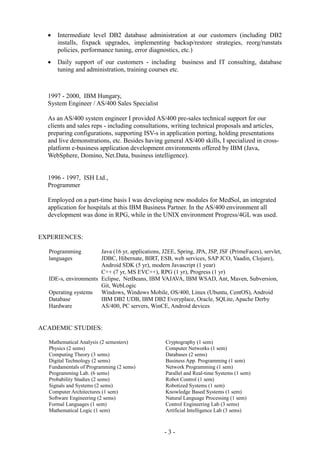  Intermediate level DB2 database administration at our customers (including DB2
installs, fixpack upgrades, implementing backup/restore strategies, reorg/runstats
policies, performance tuning, error diagnostics, etc.)
 Daily support of our customers - including business and IT consulting, database
tuning and administration, training courses etc.
1997 - 2000, IBM Hungary,
System Engineer / AS/400 Sales Specialist
As an AS/400 system engineer I provided AS/400 pre-sales technical support for our
clients and sales reps - including consultations, writing technical proposals and articles,
preparing configurations, supporting ISV-s in application porting, holding presentations
and live demonstrations, etc. Besides having general AS/400 skills, I specialized in cross-
platform e-business application development environments offered by IBM (Java,
WebSphere, Domino, Net.Data, business intelligence).
1996 - 1997, ISH Ltd.,
Programmer
Employed on a part-time basis I was developing new modules for MedSol, an integrated
application for hospitals at this IBM Business Partner. In the AS/400 environment all
development was done in RPG, while in the UNIX environment Progress/4GL was used.
EXPERIENCES:
Programming
languages
Java (16 yr, applications, J2EE, Spring, JPA, JSP, JSF (PrimeFaces), servlet,
JDBC, Hibernate, BIRT, ESB, web services, SAP JCO, Vaadin, Clojure),
Android SDK (5 yr), modern Javascript (1 year)
C++ (7 yr, MS EVC++), RPG (1 yr), Progress (1 yr)
IDE-s, environments Eclipse, NetBeans, IBM VAJAVA, IBM WSAD, Ant, Maven, Subversion,
Git, WebLogic
Operating systems Windows, Windows Mobile, OS/400, Linux (Ubuntu, CentOS), Android
Database IBM DB2 UDB, IBM DB2 Everyplace, Oracle, SQLite, Apache Derby
Hardware AS/400, PC servers, WinCE, Android devices
ACADEMIC STUDIES:
Mathematical Analysis (2 semesters)
Physics (2 sems)
Computing Theory (3 sems)
Digital Technology (2 sems)
Fundamentals of Programming (2 sems)
Programming Lab. (6 sems)
Probability Studies (2 sems)
Signals and Systems (2 sems)
Computer Architectures (1 sem)
Software Engineering (2 sems)
Formal Languages (1 sem)
Mathematical Logic (1 sem)
Cryptography (1 sem)
Computer Networks (1 sem)
Databases (2 sems)
Business App. Programming (1 sem)
Network Programming (1 sem)
Parallel and Real-time Systems (1 sem)
Robot Control (1 sem)
Robotized Systems (1 sem)
Knowledge Based Systems (1 sem)
Natural Language Processing (1 sem)
Control Engineering Lab (3 sems)
Artificial Intelligence Lab (3 sems)
- 3 -
 