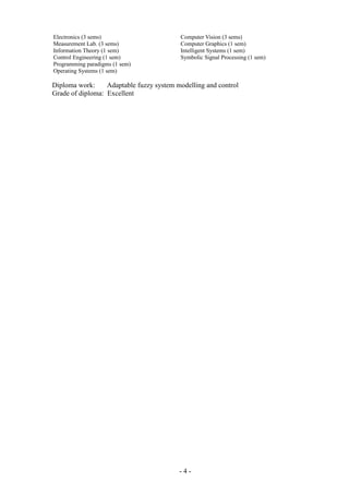 Electronics (3 sems)
Measurement Lab. (3 sems)
Information Theory (1 sem)
Control Engineering (1 sem)
Programming paradigms (1 sem)
Operating Systems (1 sem)
Computer Vision (3 sems)
Computer Graphics (1 sem)
Intelligent Systems (1 sem)
Symbolic Signal Processing (1 sem)
Diploma work: Adaptable fuzzy system modelling and control
Grade of diploma: Excellent
- 4 -
 