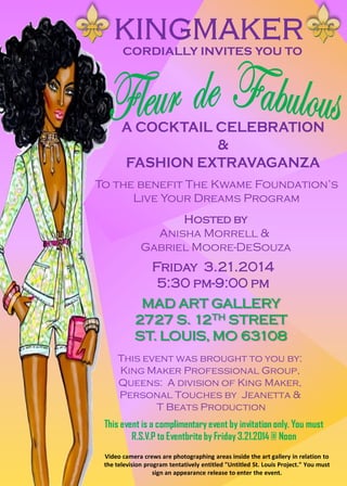 CORDIALLY INVITES YOU TO
Hosted by
Anisha Morrell &
Gabriel Moore-DeSouza
MAD ART GALLERY
2727 S. 12TH STREET
ST. LOUIS, MO 63108
Friday 3.21.2014
5:30 pm-9:00 pm
This event is a complimentary event by invitation only. You must
R.S.V.P to Eventbrite by Friday 3.21.2014 @ Noon
Video camera crews are photographing areas inside the art gallery in relation to
the television program tentatively entitled "Untitled St. Louis Project." You must
sign an appearance release to enter the event.
To the benefit The Kwame Foundation’s
Live Your Dreams Program
This event was brought to you by:
King Maker Professional Group,
Queens: A division of King Maker,
Personal Touches by Jeanetta &
T Beats Production
 