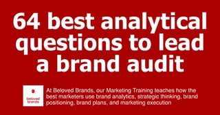 64 best analytical
questions to lead
a brand audit
At Beloved Brands, our Marketing Training teaches how the
best marketers use brand analytics, strategic thinking, brand
positioning, brand plans, and marketing execution
 