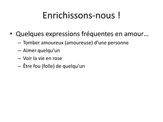 Enrichissons-nous !
• Quelques expressions fréquentes en amour…
– Tomber amoureux (amoureuse) d’une personne
– Aimer quelqu’un
– Voir la vie en rose
– Être fou (folle) de quelqu’un
 
