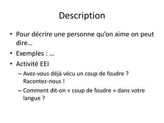 Description
• Pour décrire une personne qu’on aime on peut
dire…
• Exemples : …
• Activité EEI
– Avez-vous déjà vécu un coup de foudre ?
Racontez-nous !
– Comment dit-on « coup de foudre » dans votre
langue ?
 