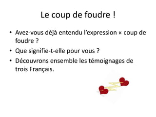 Le coup de foudre !
• Avez-vous déjà entendu l’expression « coup de
foudre ?
• Que signifie-t-elle pour vous ?
• Découvrons ensemble les témoignages de
trois Français.
 