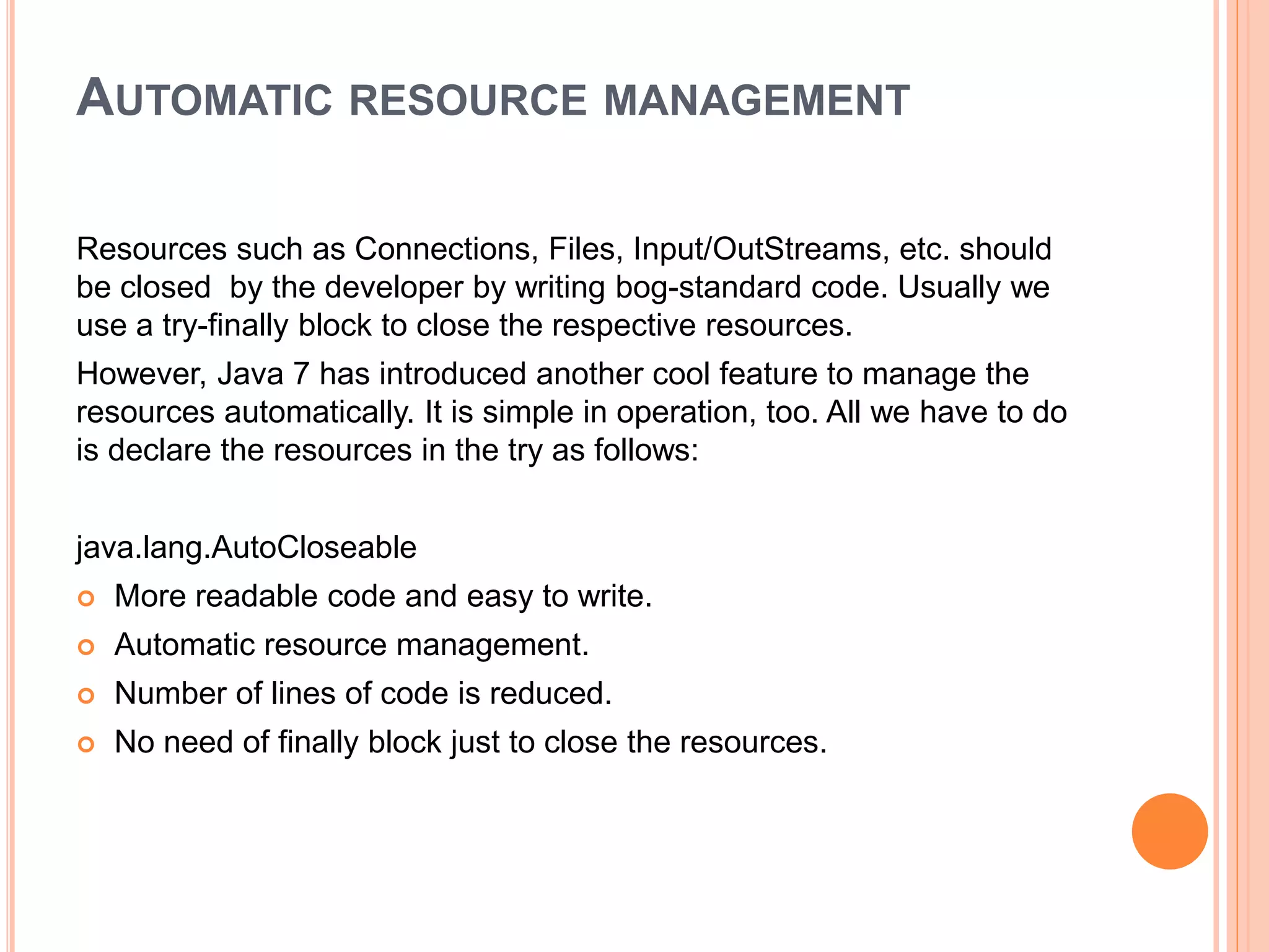 AUTOMATIC RESOURCE MANAGEMENT
Resources such as Connections, Files, Input/OutStreams, etc. should
be closed by the developer by writing bog-standard code. Usually we
use a try-finally block to close the respective resources.
However, Java 7 has introduced another cool feature to manage the
resources automatically. It is simple in operation, too. All we have to do
is declare the resources in the try as follows:
java.lang.AutoCloseable
 More readable code and easy to write.
 Automatic resource management.
 Number of lines of code is reduced.
 No need of finally block just to close the resources.
 