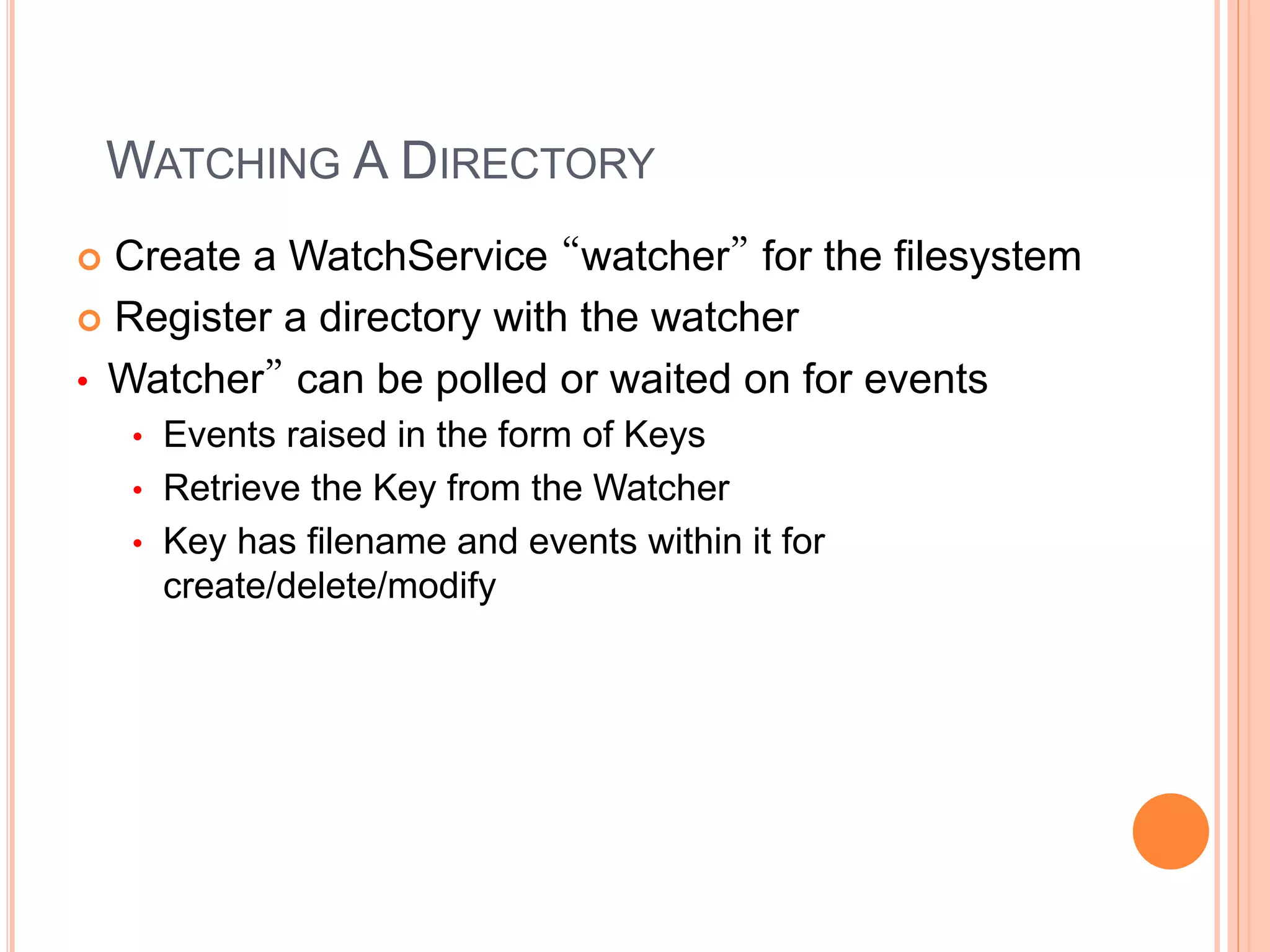 WATCHING A DIRECTORY
 Create a WatchService “watcher” for the filesystem
 Register a directory with the watcher
• Watcher” can be polled or waited on for events
• Events raised in the form of Keys
• Retrieve the Key from the Watcher
• Key has filename and events within it for
create/delete/modify
 