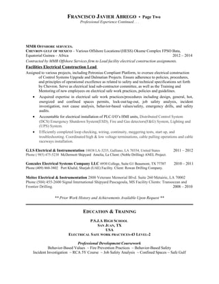 FRANCISCO JAVIER ABREGO • Page Two
Professional Experience Continued . . .
MMR OFFSHORE SERVICES.
CHEVRON GULF OF MEXICO – Various Offshore Locations/(HESS) Okume Complex FPSO Bata,
Equatorial Guinea – Africa 2012 – 2014
Contracted by MMR Offshore Services firm to Lead facility electrical construction assignments.
Facilities Electrical Construction Lead
Assigned to various projects, including Petronius Compliant Platform, to oversee electrical construction
of Control Systems Upgrade and Dalmatian Projects. Ensure adherence to policies, procedures,
and principles of operational excellence as related to safety and technical specifications set forth
by Chevron. Serve as electrical lead sub-contractor committee, as well as the Training and
Mentoring of new employees on electrical safe work practices, policies and guidelines.
• Acquired expertise in electrical safe work practices/procedures including design, general, hot,
energized and confined spaces permits, lock-out/tag-out, job safety analysis, incident
investigation, root cause analysis, behavior-based values/safety, emergency drills, and safety
audits.
• Accountable for electrical installation of PLC-I/O’s HMI units, Distributed Control System
(DCS) Emergency Shutdown System(ESD), Fire and Gas detectors(F&G) System, Lighting and
(UPS) System.
• Efficiently completed loop checking, wiring, continuity, meggering tests, start up, and
troubleshooting. Coordinated high & low voltage terminations, cable pulling operations and cable
raceways installation.
G.I.S Electrical & Instrumentation 18838 LA-3235, Galliano, LA 70354, United States 2011 – 2012
Phone ( 985) 475-5238 McDermott Shipyard Amelia, La Client: (Noble Drilling) ANEL Project.
Gonzales Electrical Systems Company LLC 6930 College, Suite G1 Beaumont, TX 77707 2010 – 2011
Phone (409) 860-3802 Port Khalid, Sharjah (UAE) Facility. Client: Rowan Drilling Company.
Meitec Electrical & Instrumentation 2800 Veterans Memorial Blvd. Suite 260 Metairie, LA 70002
Phone (504) 455-2600 Signal International Shipyard Pascagoula, MS Facility Clients: Transocean and
Frontier Drilling. 2008 – 2010
** Prior Work History and Achievements Available Upon Request **
EDUCATION & TRAINING
P.S.J.A HIGH SCHOOL
SAN JUAN, TX
USA
ELECTRICAL SAFE WORK PRACTICES-43 LEVEL-2
Professional Development Coursework
Behavior-Based Values ~ Fire Prevention Practices ~ Behavior-Based Safety
Incident Investigation ~ RCA 5Y Course ~ Job Safety Analysis ~ Confined Spaces ~ Safe Gulf
 