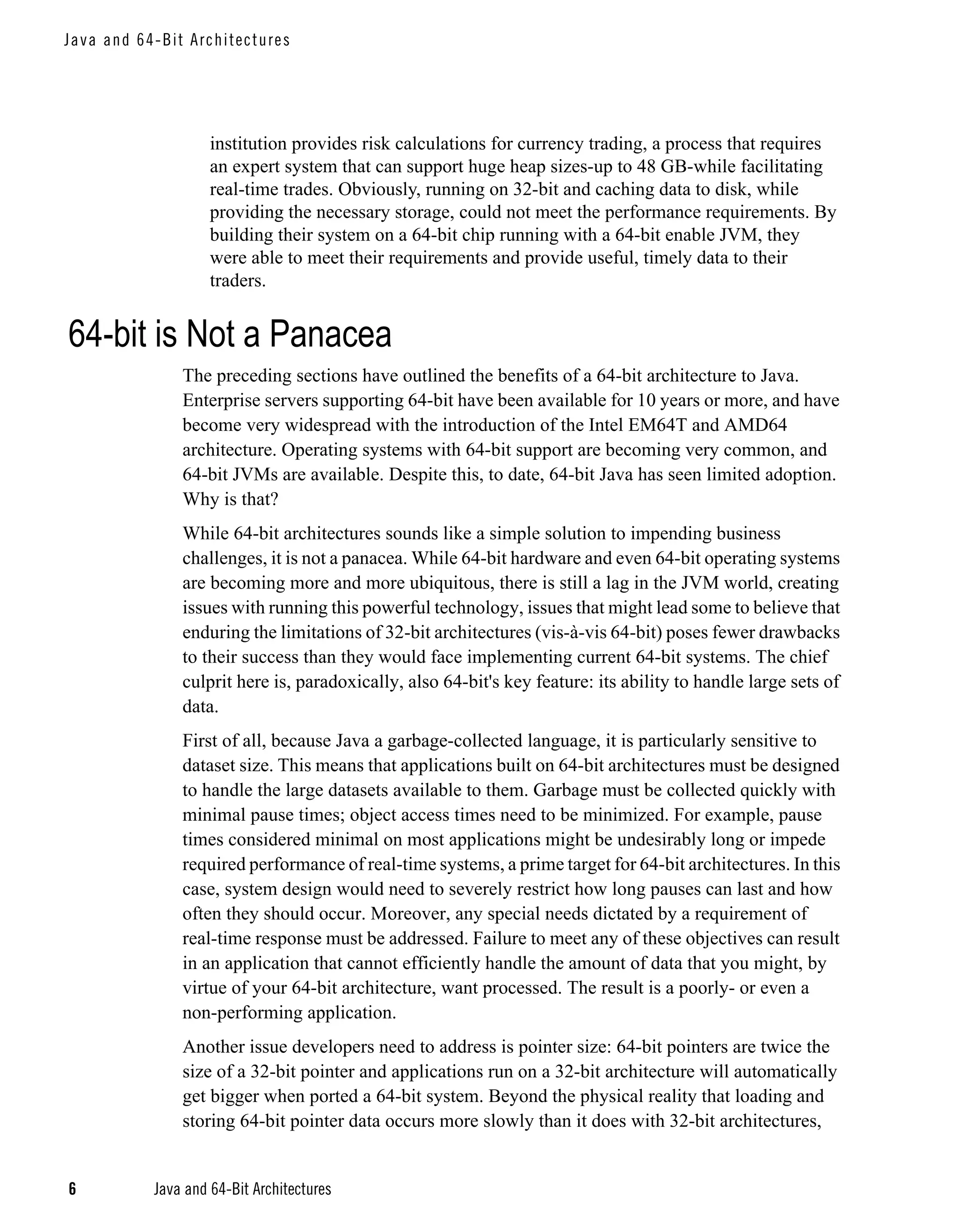 J a va an d 6 4-Bit A rc hi tec tu re s




                         institution provides risk calculations for currency trading, a process that requires
                         an expert system that can support huge heap sizes-up to 48 GB-while facilitating
                         real-time trades. Obviously, running on 32-bit and caching data to disk, while
                         providing the necessary storage, could not meet the performance requirements. By
                         building their system on a 64-bit chip running with a 64-bit enable JVM, they
                         were able to meet their requirements and provide useful, timely data to their
                         traders.


64-bit is Not a Panacea
                    The preceding sections have outlined the benefits of a 64-bit architecture to Java.
                    Enterprise servers supporting 64-bit have been available for 10 years or more, and have
                    become very widespread with the introduction of the Intel EM64T and AMD64
                    architecture. Operating systems with 64-bit support are becoming very common, and
                    64-bit JVMs are available. Despite this, to date, 64-bit Java has seen limited adoption.
                    Why is that?
                    While 64-bit architectures sounds like a simple solution to impending business
                    challenges, it is not a panacea. While 64-bit hardware and even 64-bit operating systems
                    are becoming more and more ubiquitous, there is still a lag in the JVM world, creating
                    issues with running this powerful technology, issues that might lead some to believe that
                    enduring the limitations of 32-bit architectures (vis-à-vis 64-bit) poses fewer drawbacks
                    to their success than they would face implementing current 64-bit systems. The chief
                    culprit here is, paradoxically, also 64-bit's key feature: its ability to handle large sets of
                    data.
                    First of all, because Java a garbage-collected language, it is particularly sensitive to
                    dataset size. This means that applications built on 64-bit architectures must be designed
                    to handle the large datasets available to them. Garbage must be collected quickly with
                    minimal pause times; object access times need to be minimized. For example, pause
                    times considered minimal on most applications might be undesirably long or impede
                    required performance of real-time systems, a prime target for 64-bit architectures. In this
                    case, system design would need to severely restrict how long pauses can last and how
                    often they should occur. Moreover, any special needs dictated by a requirement of
                    real-time response must be addressed. Failure to meet any of these objectives can result
                    in an application that cannot efficiently handle the amount of data that you might, by
                    virtue of your 64-bit architecture, want processed. The result is a poorly- or even a
                    non-performing application.
                    Another issue developers need to address is pointer size: 64-bit pointers are twice the
                    size of a 32-bit pointer and applications run on a 32-bit architecture will automatically
                    get bigger when ported a 64-bit system. Beyond the physical reality that loading and
                    storing 64-bit pointer data occurs more slowly than it does with 32-bit architectures,


6              Java and 64-Bit Architectures
 