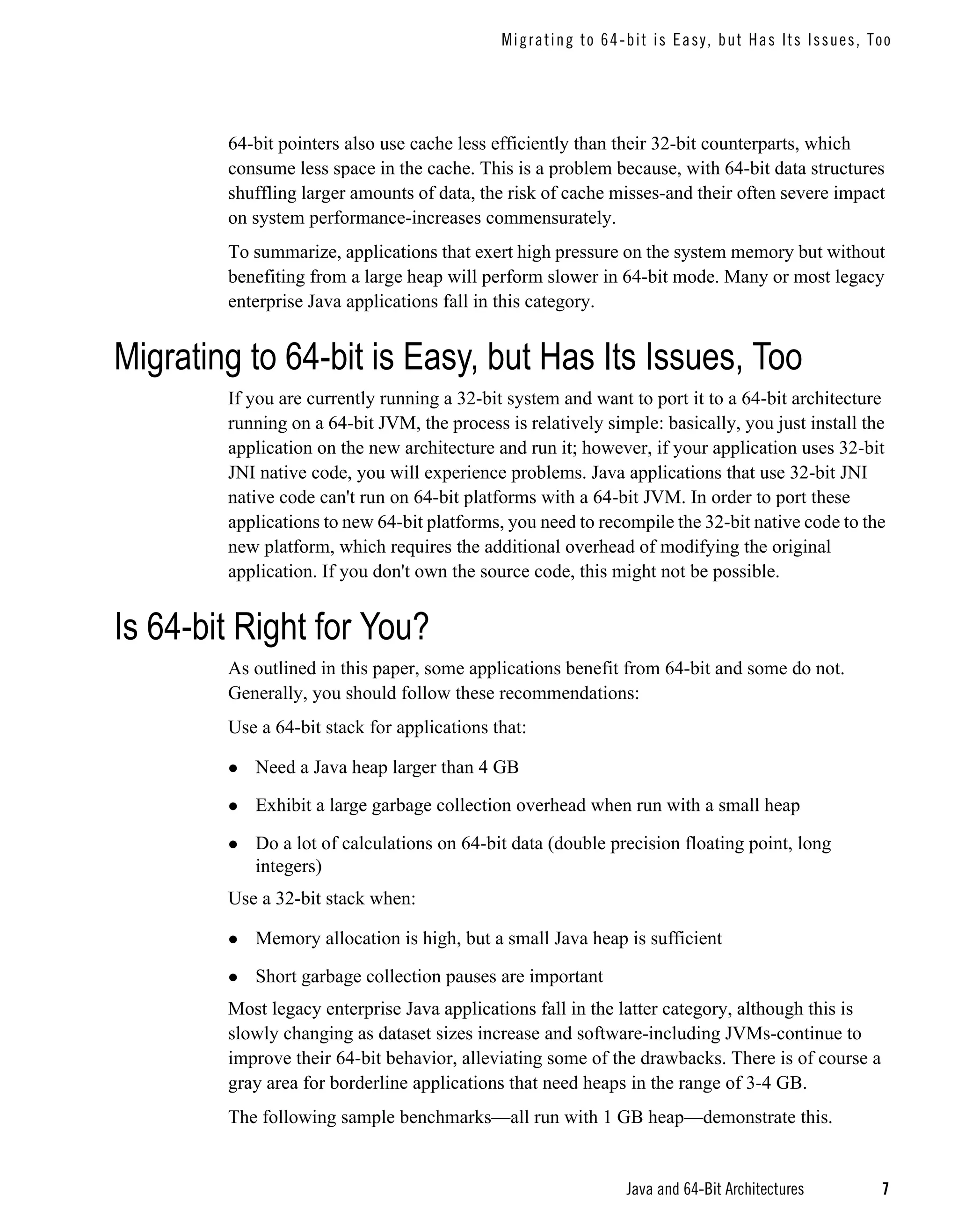 M i g ra t i ng t o 6 4- b i t i s Easy, but Has Its I ssues, Too




        64-bit pointers also use cache less efficiently than their 32-bit counterparts, which
        consume less space in the cache. This is a problem because, with 64-bit data structures
        shuffling larger amounts of data, the risk of cache misses-and their often severe impact
        on system performance-increases commensurately.
        To summarize, applications that exert high pressure on the system memory but without
        benefiting from a large heap will perform slower in 64-bit mode. Many or most legacy
        enterprise Java applications fall in this category.


Migrating to 64-bit is Easy, but Has Its Issues, Too
        If you are currently running a 32-bit system and want to port it to a 64-bit architecture
        running on a 64-bit JVM, the process is relatively simple: basically, you just install the
        application on the new architecture and run it; however, if your application uses 32-bit
        JNI native code, you will experience problems. Java applications that use 32-bit JNI
        native code can't run on 64-bit platforms with a 64-bit JVM. In order to port these
        applications to new 64-bit platforms, you need to recompile the 32-bit native code to the
        new platform, which requires the additional overhead of modifying the original
        application. If you don't own the source code, this might not be possible.


Is 64-bit Right for You?
        As outlined in this paper, some applications benefit from 64-bit and some do not.
        Generally, you should follow these recommendations:
        Use a 64-bit stack for applications that:

           Need a Java heap larger than 4 GB

           Exhibit a large garbage collection overhead when run with a small heap

           Do a lot of calculations on 64-bit data (double precision floating point, long
           integers)
        Use a 32-bit stack when:

           Memory allocation is high, but a small Java heap is sufficient

           Short garbage collection pauses are important
        Most legacy enterprise Java applications fall in the latter category, although this is
        slowly changing as dataset sizes increase and software-including JVMs-continue to
        improve their 64-bit behavior, alleviating some of the drawbacks. There is of course a
        gray area for borderline applications that need heaps in the range of 3-4 GB.
        The following sample benchmarks—all run with 1 GB heap—demonstrate this.


                                                                 Java and 64-Bit Architectures              7
 