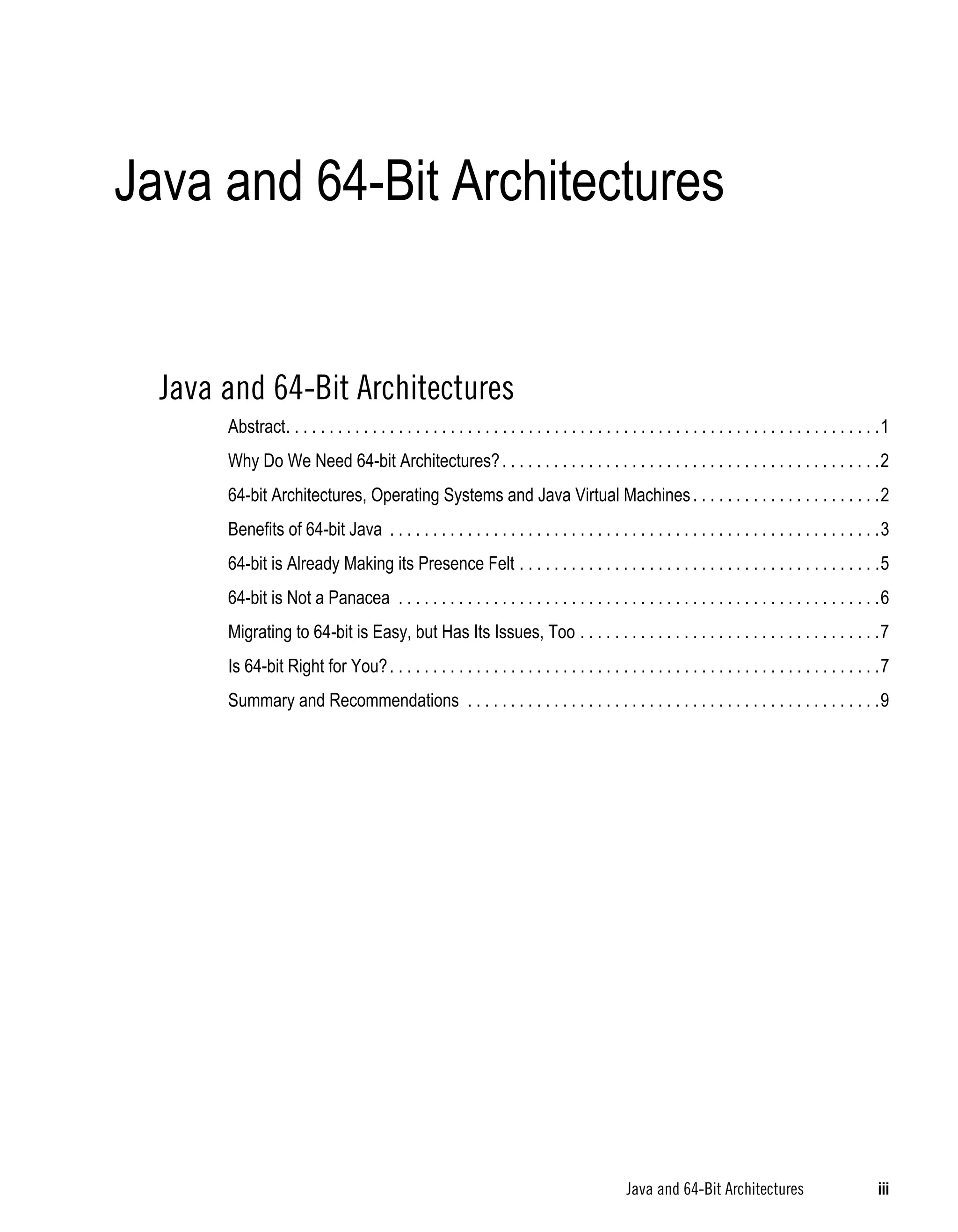 Java and 64-Bit Architectures


  Java and 64-Bit Architectures
       Abstract. . . . . . . . . . . . . . . . . . . . . . . . . . . . . . . . . . . . . . . . . . . . . . . . . . . . . . . . . . . . . . . . . . . . .1
       Why Do We Need 64-bit Architectures? . . . . . . . . . . . . . . . . . . . . . . . . . . . . . . . . . . . . . . . . . . . .2
       64-bit Architectures, Operating Systems and Java Virtual Machines . . . . . . . . . . . . . . . . . . . . . .2
       Benefits of 64-bit Java . . . . . . . . . . . . . . . . . . . . . . . . . . . . . . . . . . . . . . . . . . . . . . . . . . . . . . . . .3
       64-bit is Already Making its Presence Felt . . . . . . . . . . . . . . . . . . . . . . . . . . . . . . . . . . . . . . . . . .5
       64-bit is Not a Panacea . . . . . . . . . . . . . . . . . . . . . . . . . . . . . . . . . . . . . . . . . . . . . . . . . . . . . . . .6
       Migrating to 64-bit is Easy, but Has Its Issues, Too . . . . . . . . . . . . . . . . . . . . . . . . . . . . . . . . . . .7
       Is 64-bit Right for You? . . . . . . . . . . . . . . . . . . . . . . . . . . . . . . . . . . . . . . . . . . . . . . . . . . . . . . . . .7
       Summary and Recommendations . . . . . . . . . . . . . . . . . . . . . . . . . . . . . . . . . . . . . . . . . . . . . . . .9




                                                                                              Java and 64-Bit Architectures                           iii
 