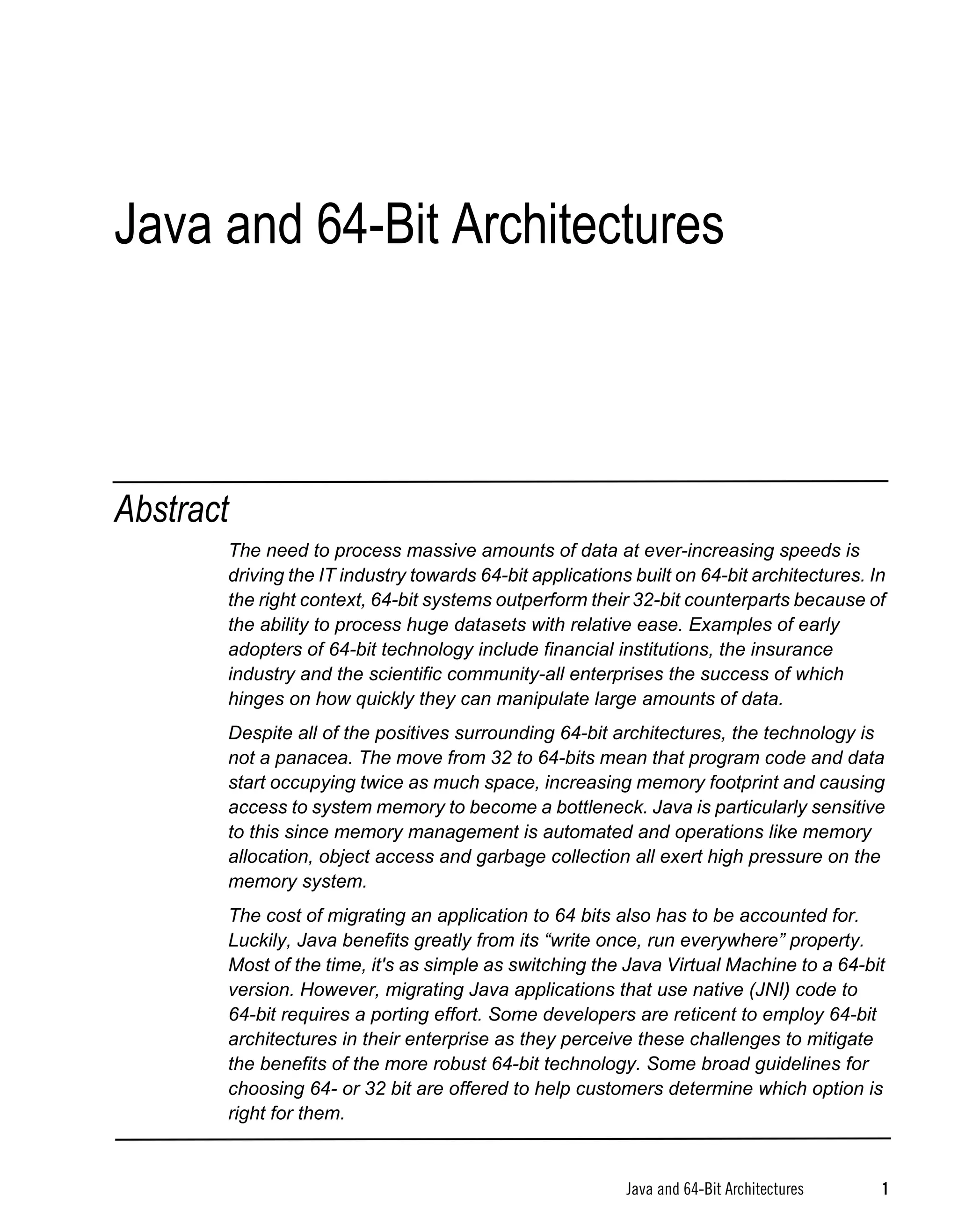 Java and 64-Bit Architectures



Abstract
       The need to process massive amounts of data at ever-increasing speeds is
       driving the IT industry towards 64-bit applications built on 64-bit architectures. In
       the right context, 64-bit systems outperform their 32-bit counterparts because of
       the ability to process huge datasets with relative ease. Examples of early
       adopters of 64-bit technology include financial institutions, the insurance
       industry and the scientific community-all enterprises the success of which
       hinges on how quickly they can manipulate large amounts of data.
       Despite all of the positives surrounding 64-bit architectures, the technology is
       not a panacea. The move from 32 to 64-bits mean that program code and data
       start occupying twice as much space, increasing memory footprint and causing
       access to system memory to become a bottleneck. Java is particularly sensitive
       to this since memory management is automated and operations like memory
       allocation, object access and garbage collection all exert high pressure on the
       memory system.
       The cost of migrating an application to 64 bits also has to be accounted for.
       Luckily, Java benefits greatly from its “write once, run everywhere” property.
       Most of the time, it's as simple as switching the Java Virtual Machine to a 64-bit
       version. However, migrating Java applications that use native (JNI) code to
       64-bit requires a porting effort. Some developers are reticent to employ 64-bit
       architectures in their enterprise as they perceive these challenges to mitigate
       the benefits of the more robust 64-bit technology. Some broad guidelines for
       choosing 64- or 32 bit are offered to help customers determine which option is
       right for them.


                                                          Java and 64-Bit Architectures    1
 