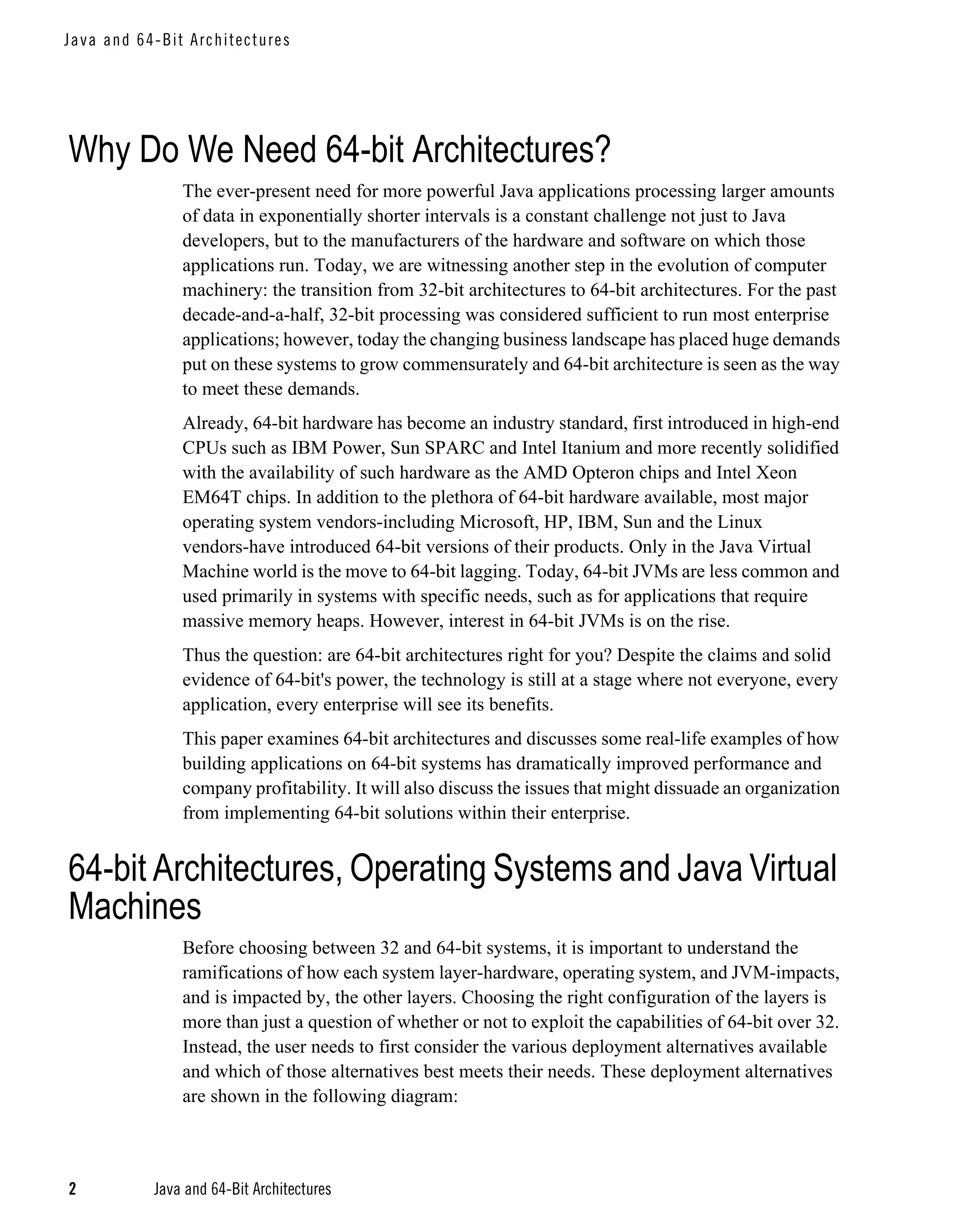 J a va an d 6 4-Bit A rc hi tec tu re s




Why Do We Need 64-bit Architectures?
                    The ever-present need for more powerful Java applications processing larger amounts
                    of data in exponentially shorter intervals is a constant challenge not just to Java
                    developers, but to the manufacturers of the hardware and software on which those
                    applications run. Today, we are witnessing another step in the evolution of computer
                    machinery: the transition from 32-bit architectures to 64-bit architectures. For the past
                    decade-and-a-half, 32-bit processing was considered sufficient to run most enterprise
                    applications; however, today the changing business landscape has placed huge demands
                    put on these systems to grow commensurately and 64-bit architecture is seen as the way
                    to meet these demands.
                    Already, 64-bit hardware has become an industry standard, first introduced in high-end
                    CPUs such as IBM Power, Sun SPARC and Intel Itanium and more recently solidified
                    with the availability of such hardware as the AMD Opteron chips and Intel Xeon
                    EM64T chips. In addition to the plethora of 64-bit hardware available, most major
                    operating system vendors-including Microsoft, HP, IBM, Sun and the Linux
                    vendors-have introduced 64-bit versions of their products. Only in the Java Virtual
                    Machine world is the move to 64-bit lagging. Today, 64-bit JVMs are less common and
                    used primarily in systems with specific needs, such as for applications that require
                    massive memory heaps. However, interest in 64-bit JVMs is on the rise.
                    Thus the question: are 64-bit architectures right for you? Despite the claims and solid
                    evidence of 64-bit's power, the technology is still at a stage where not everyone, every
                    application, every enterprise will see its benefits.
                    This paper examines 64-bit architectures and discusses some real-life examples of how
                    building applications on 64-bit systems has dramatically improved performance and
                    company profitability. It will also discuss the issues that might dissuade an organization
                    from implementing 64-bit solutions within their enterprise.


64-bit Architectures, Operating Systems and Java Virtual
Machines
                    Before choosing between 32 and 64-bit systems, it is important to understand the
                    ramifications of how each system layer-hardware, operating system, and JVM-impacts,
                    and is impacted by, the other layers. Choosing the right configuration of the layers is
                    more than just a question of whether or not to exploit the capabilities of 64-bit over 32.
                    Instead, the user needs to first consider the various deployment alternatives available
                    and which of those alternatives best meets their needs. These deployment alternatives
                    are shown in the following diagram:



2              Java and 64-Bit Architectures
 