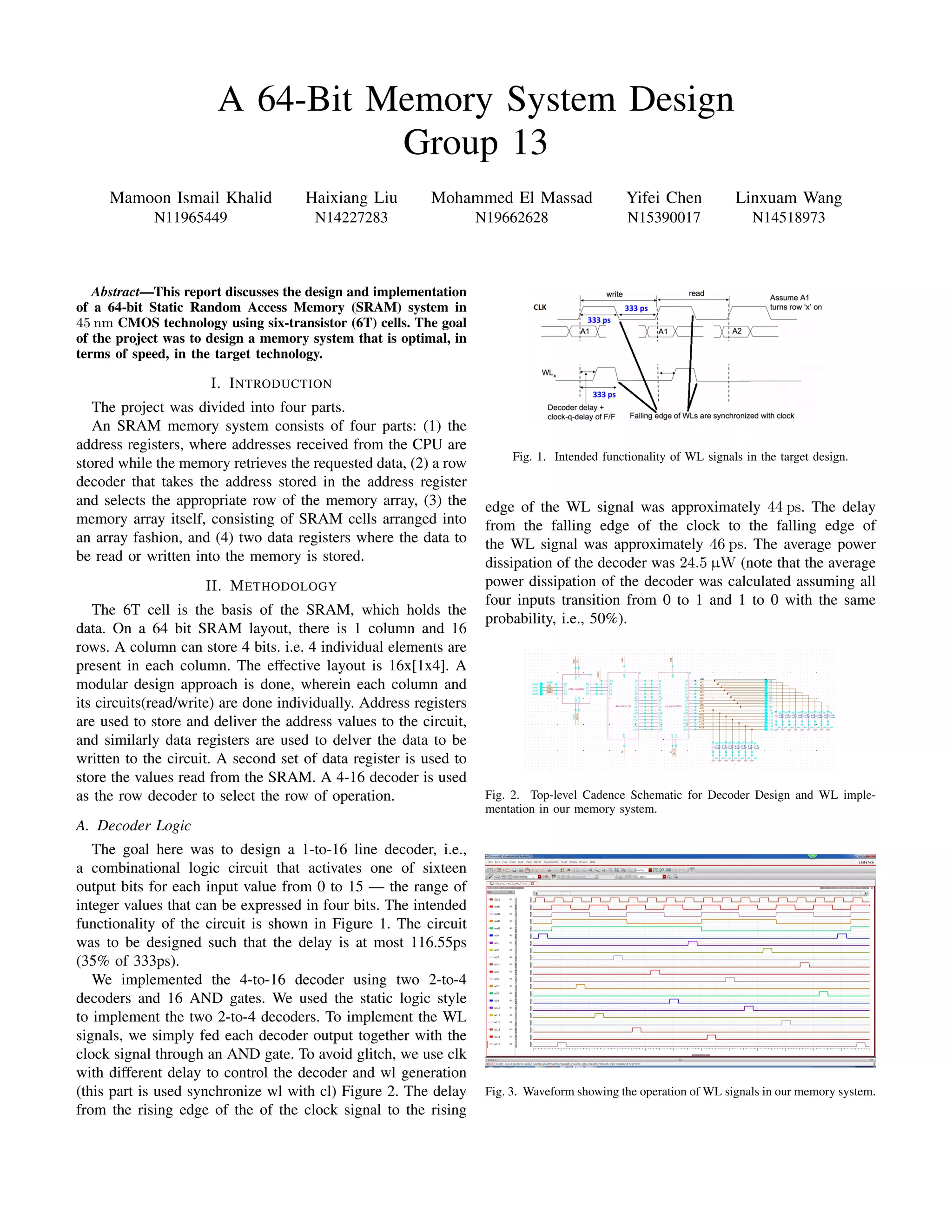 A 64-Bit Memory System Design
Group 13
Mamoon Ismail Khalid
N11965449
Haixiang Liu
N14227283
Mohammed El Massad
N19662628
Yifei Chen
N15390017
Linxuam Wang
N14518973
Abstract—This report discusses the design and implementation
of a 64-bit Static Random Access Memory (SRAM) system in
45 nm CMOS technology using six-transistor (6T) cells. The goal
of the project was to design a memory system that is optimal, in
terms of speed, in the target technology.
I. INTRODUCTION
The project was divided into four parts.
An SRAM memory system consists of four parts: (1) the
address registers, where addresses received from the CPU are
stored while the memory retrieves the requested data, (2) a row
decoder that takes the address stored in the address register
and selects the appropriate row of the memory array, (3) the
memory array itself, consisting of SRAM cells arranged into
an array fashion, and (4) two data registers where the data to
be read or written into the memory is stored.
II. METHODOLOGY
The 6T cell is the basis of the SRAM, which holds the
data. On a 64 bit SRAM layout, there is 1 column and 16
rows. A column can store 4 bits. i.e. 4 individual elements are
present in each column. The effective layout is 16x[1x4]. A
modular design approach is done, wherein each column and
its circuits(read/write) are done individually. Address registers
are used to store and deliver the address values to the circuit,
and similarly data registers are used to delver the data to be
written to the circuit. A second set of data register is used to
store the values read from the SRAM. A 4-16 decoder is used
as the row decoder to select the row of operation.
A. Decoder Logic
The goal here was to design a 1-to-16 line decoder, i.e.,
a combinational logic circuit that activates one of sixteen
output bits for each input value from 0 to 15 — the range of
integer values that can be expressed in four bits. The intended
functionality of the circuit is shown in Figure 1. The circuit
was to be designed such that the delay is at most 116.55ps
(35% of 333ps).
We implemented the 4-to-16 decoder using two 2-to-4
decoders and 16 AND gates. We used the static logic style
to implement the two 2-to-4 decoders. To implement the WL
signals, we simply fed each decoder output together with the
clock signal through an AND gate. To avoid glitch, we use clk
with different delay to control the decoder and wl generation
(this part is used synchronize wl with cl) Figure 2. The delay
from the rising edge of the of the clock signal to the rising
Fig. 1. Intended functionality of WL signals in the target design.
edge of the WL signal was approximately 44 ps. The delay
from the falling edge of the clock to the falling edge of
the WL signal was approximately 46 ps. The average power
dissipation of the decoder was 24.5 µW (note that the average
power dissipation of the decoder was calculated assuming all
four inputs transition from 0 to 1 and 1 to 0 with the same
probability, i.e., 50%).
Fig. 2. Top-level Cadence Schematic for Decoder Design and WL imple-
mentation in our memory system.
Fig. 3. Waveform showing the operation of WL signals in our memory system.
 