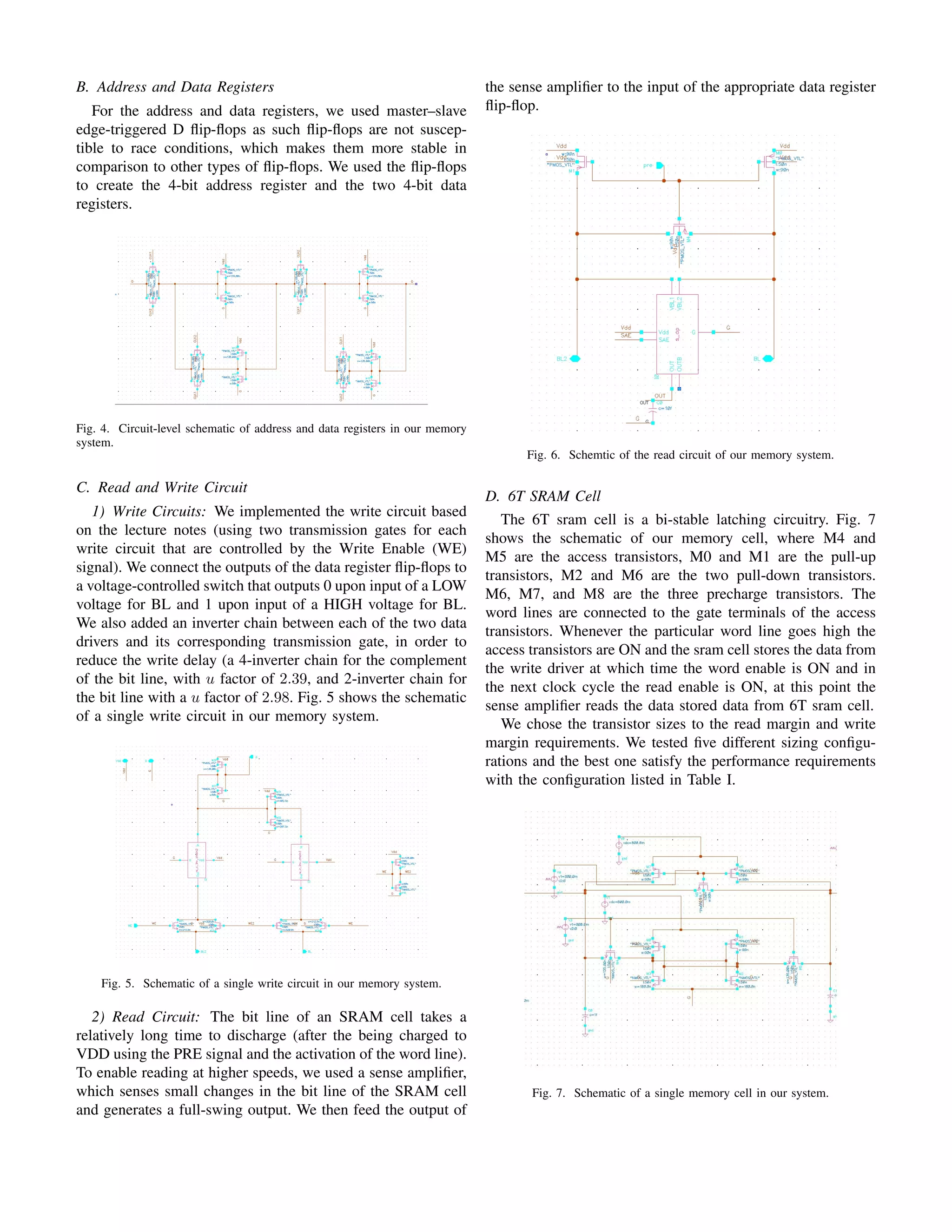 B. Address and Data Registers
For the address and data registers, we used master–slave
edge-triggered D ﬂip-ﬂops as such ﬂip-ﬂops are not suscep-
tible to race conditions, which makes them more stable in
comparison to other types of ﬂip-ﬂops. We used the ﬂip-ﬂops
to create the 4-bit address register and the two 4-bit data
registers.
Fig. 4. Circuit-level schematic of address and data registers in our memory
system.
C. Read and Write Circuit
1) Write Circuits: We implemented the write circuit based
on the lecture notes (using two transmission gates for each
write circuit that are controlled by the Write Enable (WE)
signal). We connect the outputs of the data register ﬂip-ﬂops to
a voltage-controlled switch that outputs 0 upon input of a LOW
voltage for BL and 1 upon input of a HIGH voltage for BL.
We also added an inverter chain between each of the two data
drivers and its corresponding transmission gate, in order to
reduce the write delay (a 4-inverter chain for the complement
of the bit line, with u factor of 2.39, and 2-inverter chain for
the bit line with a u factor of 2.98. Fig. 5 shows the schematic
of a single write circuit in our memory system.
Fig. 5. Schematic of a single write circuit in our memory system.
2) Read Circuit: The bit line of an SRAM cell takes a
relatively long time to discharge (after the being charged to
VDD using the PRE signal and the activation of the word line).
To enable reading at higher speeds, we used a sense ampliﬁer,
which senses small changes in the bit line of the SRAM cell
and generates a full-swing output. We then feed the output of
the sense ampliﬁer to the input of the appropriate data register
ﬂip-ﬂop.
Fig. 6. Schemtic of the read circuit of our memory system.
D. 6T SRAM Cell
The 6T sram cell is a bi-stable latching circuitry. Fig. 7
shows the schematic of our memory cell, where M4 and
M5 are the access transistors, M0 and M1 are the pull-up
transistors, M2 and M6 are the two pull-down transistors.
M6, M7, and M8 are the three precharge transistors. The
word lines are connected to the gate terminals of the access
transistors. Whenever the particular word line goes high the
access transistors are ON and the sram cell stores the data from
the write driver at which time the word enable is ON and in
the next clock cycle the read enable is ON, at this point the
sense ampliﬁer reads the data stored data from 6T sram cell.
We chose the transistor sizes to the read margin and write
margin requirements. We tested ﬁve different sizing conﬁgu-
rations and the best one satisfy the performance requirements
with the conﬁguration listed in Table I.
Fig. 7. Schematic of a single memory cell in our system.
 