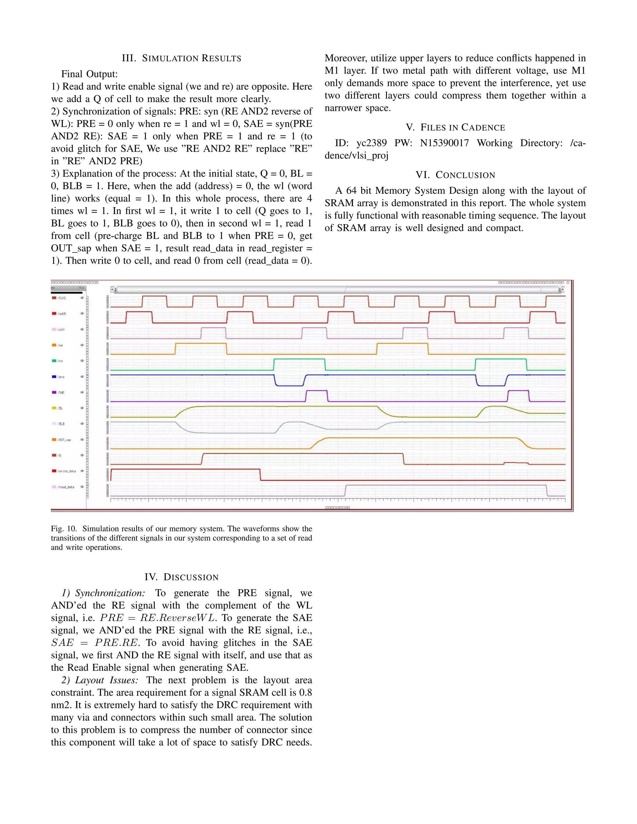 III. SIMULATION RESULTS
Final Output:
1) Read and write enable signal (we and re) are opposite. Here
we add a Q of cell to make the result more clearly.
2) Synchronization of signals: PRE: syn (RE AND2 reverse of
WL): PRE = 0 only when re = 1 and wl = 0, SAE = syn(PRE
AND2 RE): SAE = 1 only when PRE = 1 and re = 1 (to
avoid glitch for SAE, We use ”RE AND2 RE” replace ”RE”
in ”RE” AND2 PRE)
3) Explanation of the process: At the initial state, Q = 0, BL =
0, BLB = 1. Here, when the add (address) = 0, the wl (word
line) works (equal = 1). In this whole process, there are 4
times wl = 1. In ﬁrst wl = 1, it write 1 to cell (Q goes to 1,
BL goes to 1, BLB goes to 0), then in second wl = 1, read 1
from cell (pre-charge BL and BLB to 1 when PRE = 0, get
OUT sap when SAE = 1, result read data in read register =
1). Then write 0 to cell, and read 0 from cell (read data = 0).
Fig. 10. Simulation results of our memory system. The waveforms show the
transitions of the different signals in our system corresponding to a set of read
and write operations.
IV. DISCUSSION
1) Synchronization: To generate the PRE signal, we
AND’ed the RE signal with the complement of the WL
signal, i.e. PRE = RE.ReverseWL. To generate the SAE
signal, we AND’ed the PRE signal with the RE signal, i.e.,
SAE = PRE.RE. To avoid having glitches in the SAE
signal, we ﬁrst AND the RE signal with itself, and use that as
the Read Enable signal when generating SAE.
2) Layout Issues: The next problem is the layout area
constraint. The area requirement for a signal SRAM cell is 0.8
nm2. It is extremely hard to satisfy the DRC requirement with
many via and connectors within such small area. The solution
to this problem is to compress the number of connector since
this component will take a lot of space to satisfy DRC needs.
Moreover, utilize upper layers to reduce conﬂicts happened in
M1 layer. If two metal path with different voltage, use M1
only demands more space to prevent the interference, yet use
two different layers could compress them together within a
narrower space.
V. FILES IN CADENCE
ID: yc2389 PW: N15390017 Working Directory: /ca-
dence/vlsi proj
VI. CONCLUSION
A 64 bit Memory System Design along with the layout of
SRAM array is demonstrated in this report. The whole system
is fully functional with reasonable timing sequence. The layout
of SRAM array is well designed and compact.
 