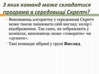 З яких команд може складатися 
програма в середовищі Скретч? 
 Виконавець алгоритму у середовищі Скретч 
може також змінювати свій вигляд: колір і 
відображення. Так само, як зображають у 
коміксах, виконавець може «говорити» чи 
«думати». 
 Такі команди зібрані у групі Вигляд. 
 