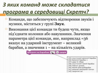 З яких команд може складатися 
програма в середовищі Скретч? 
 Команди, що забезпечують відтворення звуків і 
музики, містяться у групі Звук. 
 Виконання цієї команди ти будеш чути, якщо 
під’єднати колонки або навушники. Значення 
параметра цієї команди, яке, наприклад =36 
вказує на ударний інструмент – великий 
барабан, а значення 1 – на кількість ударів. 
 