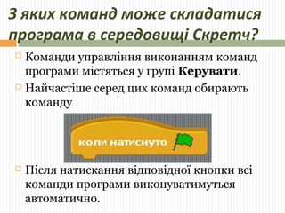 З яких команд може складатися 
програма в середовищі Скретч? 
 Команди управління виконанням команд 
програми містяться у групі Керувати. 
 Найчастіше серед цих команд обирають 
команду 
 Після натискання відповідної кнопки всі 
команди програми виконуватимуться 
автоматично. 
 