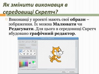 Як змінити виконавця в 
середовищі Скретч? 
 Виконавці у проекті мають свої образи – 
зображення. Їх можна Малювати чи 
Редагувати. Для цього в середовищі Скретч 
вбудовано графічний редактор. 
 