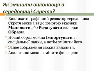 Як змінити виконавця в 
середовищі Скретч? 
 Викликати графічний редактор середовища 
Скретч можна за допомогою вказівки 
Малювати або Редагувати вкладки 
Образи. 
 Новий образ можна Імпортувати зі 
спеціальної папки, а потім змінити його. 
 Зайве зображення можна видалити. 
 Аналогічно можна змінити фон сцени. 
 