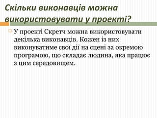 Скільки виконавців можна 
використовувати у проекті? 
 У проекті Скретч можна використовувати 
декілька виконавців. Кожен із них 
виконуватиме свої дії на сцені за окремою 
програмою, що складає людина, яка працює 
з цим середовищем. 
 