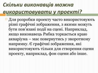 Скільки виконавців можна 
використовувати у проекті? 
 Для розробки проекту часто використовують 
різні графічні зображення, з якими можуть 
бути пов’язані події на сцені. Наприклад, 
якщо виконавець Рибка торкається краю 
акваріума – має повернутись у зворотному 
напрямку. Є графічні зображення, які 
використовують тільки для створення сцени 
проекту, наприклад, фон сцени або інше. 
 