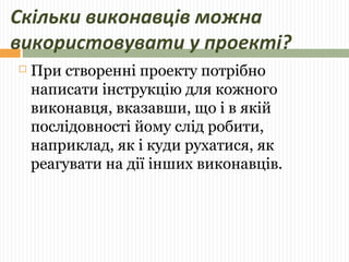 Скільки виконавців можна 
використовувати у проекті? 
 При створенні проекту потрібно 
написати інструкцію для кожного 
виконавця, вказавши, що і в якій 
послідовності йому слід робити, 
наприклад, як і куди рухатися, як 
реагувати на дії інших виконавців. 
 