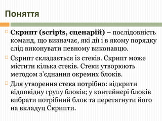 Поняття 
 Скрипт (scripts, сценарій) – послідовність 
команд, що визначає, які дії і в якому порядку 
слід виконувати певному виконавцю. 
 Скрипт складається із стеків. Скрипт може 
містити кілька стеків. Стеки утворюють 
методом з’єднання окремих блоків. 
 ДДлляя ууттввоорреенннняя ссттееккаа ппооттррііббнноо: відкрити 
відповідну групу блоків; у контейнері блоків 
вибрати потрібний блок та перетягнути його 
на вкладуц Скрипти. 
 