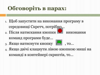 Обговоріть в парах: 
1. Щоб запустити на виконання програму в 
середовищі Скретч, потрібно… 
2. Після натискання кнопки виконання 
команд програми буде… 
3. Якщо натиснути кнопку , то… 
4. Якщо двічі клацнути лівою кнопкою миші на 
команді в контейнері скриптів, то… 
 