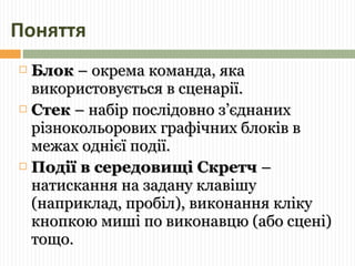 Поняття 
 ББллоокк –– ооккррееммаа ккооммааннддаа,, яяккаа 
ввииккооррииссттооввууєєттььссяя вв ссццееннааррііїї.. 
 ССттеекк –– ннааббіірр ппооссллііддооввнноо зз’’єєддннаанниихх 
ррііззннооккооллььооррооввиихх ггррааффііччнниихх ббллооккіівв вв 
ммеежжаахх оодднніієєїї ппооддііїї.. 
 ППооддііїї вв ссееррееддооввиищщіі ССккррееттчч –– 
ннааттииссккаанннняя ннаа ззааддааннуу ккллааввіішшуу 
((ннааппррииккллаадд,, ппррооббіілл)),, ввииккооннаанннняя ккллііккуу 
ккннооппккооюю ммиишшіі ппоо ввииккооннааввццюю ((ааббоо ссццеенніі)) 
ттоощщоо.. 
 