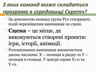 З яких команд може складатися 
програма в середовищі Скретч? 
 За допомогою команд групи Рух створюють 
події переміщення виконавця по сцені. 
ССццееннаа –– ццее ммііссццее,, ддее 
ввииккооннууююттььссяя ссттввоорреенніі ппррооееккттии:: 
ііггррии,, ііссттооррііїї,, ааннііммааццііїї.. 
 Розташування виконавця визначається 
двома числами: X – позиція в рядку та Y – 
позиція в стовпці. У центрі сцени Х=0 та 
Y=0. 
 