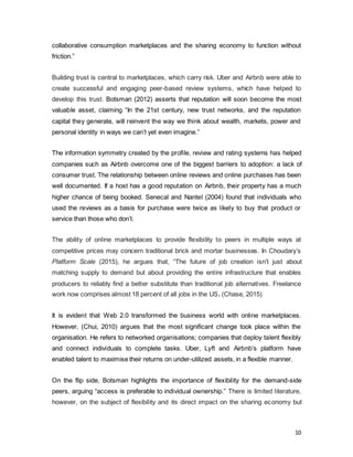 10
collaborative consumption marketplaces and the sharing economy to function without
friction.”
Building trust is central to marketplaces, which carry risk. Uber and Airbnb were able to
create successful and engaging peer-based review systems, which have helped to
develop this trust. Botsman (2012) asserts that reputation will soon become the most
valuable asset, claiming “In the 21st century, new trust networks, and the reputation
capital they generate, will reinvent the way we think about wealth, markets, power and
personal identity in ways we can’t yet even imagine.”
The information symmetry created by the profile, review and rating systems has helped
companies such as Airbnb overcome one of the biggest barriers to adoption: a lack of
consumer trust. The relationship between online reviews and online purchases has been
well documented. If a host has a good reputation on Airbnb, their property has a much
higher chance of being booked. Senecal and Nantel (2004) found that individuals who
used the reviews as a basis for purchase were twice as likely to buy that product or
service than those who don’t.
The ability of online marketplaces to provide flexibility to peers in multiple ways at
competitive prices may concern traditional brick and mortar businesses. In Choudary’s
Platform Scale (2015), he argues that, “The future of job creation isn't just about
matching supply to demand but about providing the entire infrastructure that enables
producers to reliably find a better substitute than traditional job alternatives. Freelance
work now comprises almost 18 percent of all jobs in the US. (Chase, 2015)
It is evident that Web 2.0 transformed the business world with online marketplaces.
However, (Chui, 2010) argues that the most significant change took place within the
organisation. He refers to networked organisations; companies that deploy talent flexibly
and connect individuals to complete tasks. Uber, Lyft and Airbnb’s platform have
enabled talent to maximise their returns on under-utilized assets, in a flexible manner.
On the flip side, Botsman highlights the importance of flexibility for the demand-side
peers, arguing “access is preferable to individual ownership.” There is limited literature,
however, on the subject of flexibility and its direct impact on the sharing economy but
 