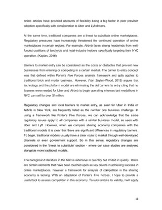 11
online articles have provided accounts of flexibility being a big factor in peer provider
adoption specifically with consideration to Uber and Lyft drivers.
At the same time, traditional companies are a threat to substitute online marketplaces.
Regulatory pressures have increasingly threatened the continued operation of online
marketplaces in certain regions. For example, Airbnb faces strong headwinds from well-
funded coalitions of landlords and hotel-industry insiders specifically targeting their NYC
operation. (Kaplan, 2016)
Barriers to market entry can be considered as the costs or obstacles that prevent new
businesses from entering or competing in a certain market. The barrier to entry concept
was first defined within Porter’s Five Forces analysis framework and aptly applies to
traditional brick and mortar business. However, (Van Zuylen-Wood, 2015) argues that
technology and the platform model are eliminating the old barriers to entry citing that no
licenses were needed for Uber and Airbnb to begin operating whereas taxi medallions in
NYC can sell for over $1million.
Regulatory changes and local barriers to market entry, as seen for Uber in India or
Airbnb in New York, are frequently listed as the number one business challenge. In
using a framework like Porter’s Five Forces, we can acknowledge that the same
regulatory issues apply to all companies with a similar business model, as seen with
Uber and Lyft. However, when we compare sharing economy companies with the
traditional models it is clear that there are significant differences in regulatory barriers.
To begin, traditional models usually have a clear route to market through well-developed
channels or even government support. So in this sense, regulatory changes are
considered in the ‘threat to substitute’ section - where our case studies are analysed
alongside more traditional models.
The background literature in the field is extensive in quantity but limited in quality. There
are certain elements that have been touched upon as key drivers in achieving success in
online marketplaces, however a framework for analysis of competition in the sharing
economy is lacking. With an adaptation of Porter’s Five Forces, I hope to provide a
useful tool to assess competition in this economy. To substantiate its validity, I will apply
 