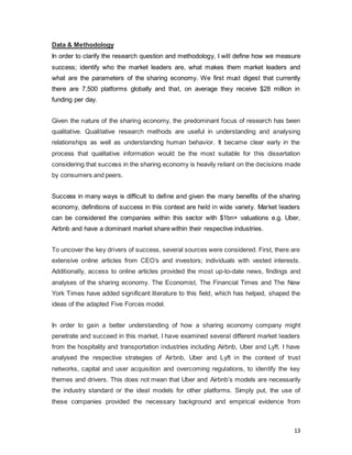 13
Data & Methodology
In order to clarify the research question and methodology, I will define how we measure
success; identify who the market leaders are, what makes them market leaders and
what are the parameters of the sharing economy. We first must digest that currently
there are 7,500 platforms globally and that, on average they receive $28 million in
funding per day.
Given the nature of the sharing economy, the predominant focus of research has been
qualitative. Qualitative research methods are useful in understanding and analysing
relationships as well as understanding human behavior. It became clear early in the
process that qualitative information would be the most suitable for this dissertation
considering that success in the sharing economy is heavily reliant on the decisions made
by consumers and peers.
Success in many ways is difficult to define and given the many benefits of the sharing
economy, definitions of success in this context are held in wide variety. Market leaders
can be considered the companies within this sector with $1bn+ valuations e.g. Uber,
Airbnb and have a dominant market share within their respective industries.
To uncover the key drivers of success, several sources were considered. First, there are
extensive online articles from CEO’s and investors; individuals with vested interests.
Additionally, access to online articles provided the most up-to-date news, findings and
analyses of the sharing economy. The Economist, The Financial Times and The New
York Times have added significant literature to this field, which has helped, shaped the
ideas of the adapted Five Forces model.
In order to gain a better understanding of how a sharing economy company might
penetrate and succeed in this market, I have examined several different market leaders
from the hospitality and transportation industries including Airbnb, Uber and Lyft. I have
analysed the respective strategies of Airbnb, Uber and Lyft in the context of trust
networks, capital and user acquisition and overcoming regulations, to identify the key
themes and drivers. This does not mean that Uber and Airbnb’s models are necessarily
the industry standard or the ideal models for other platforms. Simply put, the use of
these companies provided the necessary background and empirical evidence from
 