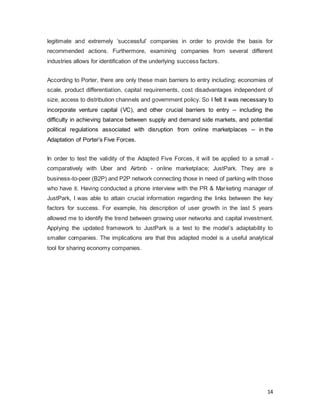 14
legitimate and extremely ‘successful’ companies in order to provide the basis for
recommended actions. Furthermore, examining companies from several different
industries allows for identification of the underlying success factors.
According to Porter, there are only these main barriers to entry including; economies of
scale, product differentiation, capital requirements, cost disadvantages independent of
size, access to distribution channels and government policy. So I felt it was necessary to
incorporate venture capital (VC), and other crucial barriers to entry -- including the
difficulty in achieving balance between supply and demand side markets, and potential
political regulations associated with disruption from online marketplaces -- in the
Adaptation of Porter’s Five Forces.
In order to test the validity of the Adapted Five Forces, it will be applied to a small -
comparatively with Uber and Airbnb - online marketplace; JustPark. They are a
business-to-peer (B2P) and P2P network connecting those in need of parking with those
who have it. Having conducted a phone interview with the PR & Marketing manager of
JustPark, I was able to attain crucial information regarding the links between the key
factors for success. For example, his description of user growth in the last 5 years
allowed me to identify the trend between growing user networks and capital investment.
Applying the updated framework to JustPark is a test to the model’s adaptability to
smaller companies. The implications are that this adapted model is a useful analytical
tool for sharing economy companies.
 