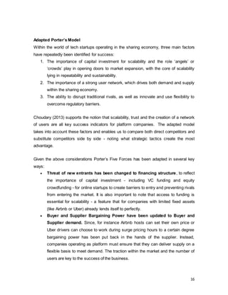 16
Adapted Porter’s Model
Within the world of tech startups operating in the sharing economy, three main factors
have repeatedly been identified for success:
1. The importance of capital investment for scalability and the role ‘angels’ or
‘crowds’ play in opening doors to market expansion, with the core of scalability
lying in repeatability and sustainability.
2. The importance of a strong user network, which drives both demand and supply
within the sharing economy.
3. The ability to disrupt traditional rivals, as well as innovate and use flexibility to
overcome regulatory barriers.
Choudary (2013) supports the notion that scalability, trust and the creation of a network
of users are all key success indicators for platform companies. The adapted model
takes into account these factors and enables us to compare both direct competitors and
substitute competitors side by side - noting what strategic tactics create the most
advantage.
Given the above considerations Porter’s Five Forces has been adapted in several key
ways:
 Threat of new entrants has been changed to financing structure, to reflect
the importance of capital investment - including VC funding and equity
crowdfunding - for online startups to create barriers to entry and preventing rivals
from entering the market. It is also important to note that access to funding is
essential for scalability - a feature that for companies with limited fixed assets
(like Airbnb or Uber) already lends itself to perfectly.
 Buyer and Supplier Bargaining Power have been updated to Buyer and
Supplier demand. Since, for instance Airbnb hosts can set their own price or
Uber drivers can choose to work during surge pricing hours to a certain degree
bargaining power has been put back in the hands of the supplier. Instead,
companies operating as platform must ensure that they can deliver supply on a
flexible basis to meet demand. The traction within the market and the number of
users are key to the success of the business.
 