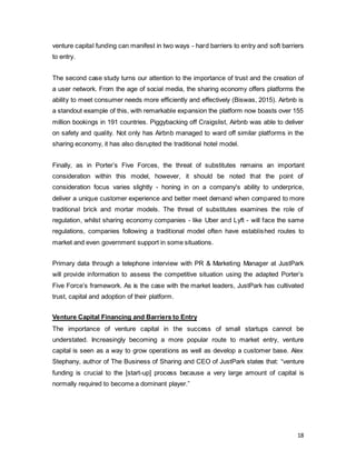 18
venture capital funding can manifest in two ways - hard barriers to entry and soft barriers
to entry.
The second case study turns our attention to the importance of trust and the creation of
a user network. From the age of social media, the sharing economy offers platforms the
ability to meet consumer needs more efficiently and effectively (Biswas, 2015). Airbnb is
a standout example of this, with remarkable expansion the platform now boasts over 155
million bookings in 191 countries. Piggybacking off Craigslist, Airbnb was able to deliver
on safety and quality. Not only has Airbnb managed to ward off similar platforms in the
sharing economy, it has also disrupted the traditional hotel model.
Finally, as in Porter’s Five Forces, the threat of substitutes remains an important
consideration within this model, however, it should be noted that the point of
consideration focus varies slightly - honing in on a company's ability to underprice,
deliver a unique customer experience and better meet demand when compared to more
traditional brick and mortar models. The threat of substitutes examines the role of
regulation, whilst sharing economy companies - like Uber and Lyft - will face the same
regulations, companies following a traditional model often have established routes to
market and even government support in some situations.
Primary data through a telephone interview with PR & Marketing Manager at JustPark
will provide information to assess the competitive situation using the adapted Porter’s
Five Force’s framework. As is the case with the market leaders, JustPark has cultivated
trust, capital and adoption of their platform.
Venture Capital Financing and Barriers to Entry
The importance of venture capital in the success of small startups cannot be
understated. Increasingly becoming a more popular route to market entry, venture
capital is seen as a way to grow operations as well as develop a customer base. Alex
Stephany, author of The Business of Sharing and CEO of JustPark states that: “venture
funding is crucial to the [start-up] process because a very large amount of capital is
normally required to become a dominant player.”
 
