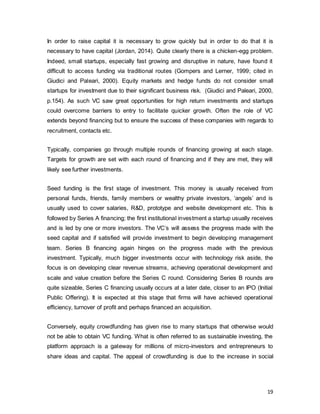 19
In order to raise capital it is necessary to grow quickly but in order to do that it is
necessary to have capital (Jordan, 2014). Quite clearly there is a chicken-egg problem.
Indeed, small startups, especially fast growing and disruptive in nature, have found it
difficult to access funding via traditional routes (Gompers and Lerner, 1999; cited in
Giudici and Paleari, 2000). Equity markets and hedge funds do not consider small
startups for investment due to their significant business risk. (Giudici and Paleari, 2000,
p.154). As such VC saw great opportunities for high return investments and startups
could overcome barriers to entry to facilitate quicker growth. Often the role of VC
extends beyond financing but to ensure the success of these companies with regards to
recruitment, contacts etc.
Typically, companies go through multiple rounds of financing growing at each stage.
Targets for growth are set with each round of financing and if they are met, they will
likely see further investments.
Seed funding is the first stage of investment. This money is usually received from
personal funds, friends, family members or wealthy private investors, ‘angels’ and is
usually used to cover salaries, R&D, prototype and website development etc. This is
followed by Series A financing; the first institutional investment a startup usually receives
and is led by one or more investors. The VC’s will assess the progress made with the
seed capital and if satisfied will provide investment to begin developing management
team. Series B financing again hinges on the progress made with the previous
investment. Typically, much bigger investments occur with technology risk aside, the
focus is on developing clear revenue streams, achieving operational development and
scale and value creation before the Series C round. Considering Series B rounds are
quite sizeable, Series C financing usually occurs at a later date, closer to an IPO (Initial
Public Offering). It is expected at this stage that firms will have achieved operational
efficiency, turnover of profit and perhaps financed an acquisition.
Conversely, equity crowdfunding has given rise to many startups that otherwise would
not be able to obtain VC funding. What is often referred to as sustainable investing, the
platform approach is a gateway for millions of micro-investors and entrepreneurs to
share ideas and capital. The appeal of crowdfunding is due to the increase in social
 