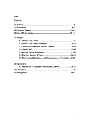 2
Index
Chapters:
1.0 Abstract.....................................................................................……….………..3
2.0 Introduction....................................................................................................4-6
3.0 Literature Review.........................................................................................7-12
4.0 Data & Methodology..................................................................................13-14
5.0 Analysis
5.1 Porter’s Five Forces………………………………………………………15
5.2 Porter’s Five Forces Adaptation…………………………………….16-18
5.3 Capital Investment and Barriers To Entry…………………………18-20
5.4 Uber Vs. Lyft…………………………………………………………….20-21
5.5 Venture Capital & Scalability…………………………………….…..21-25
5.6 The User Network & Trust……………………………………………26-28
5.7 The Threat of Substitutes and The Importance of Flexibility….29-34
6.0 Implications
6.1 Application of adapted Five Forces to JustPark…………………35-36
7.0 Conclusion…………………………………………………………………………..37
8.0 Bibliography…………………………………………………………………….38-41
 