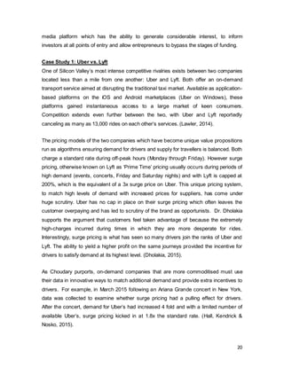 20
media platform which has the ability to generate considerable interest, to inform
investors at all points of entry and allow entrepreneurs to bypass the stages of funding.
Case Study 1: Uber vs. Lyft
One of Silicon Valley’s most intense competitive rivalries exists between two companies
located less than a mile from one another: Uber and Lyft. Both offer an on-demand
transport service aimed at disrupting the traditional taxi market. Available as application-
based platforms on the iOS and Android marketplaces (Uber on Windows), these
platforms gained instantaneous access to a large market of keen consumers.
Competition extends even further between the two, with Uber and Lyft reportedly
canceling as many as 13,000 rides on each other’s services. (Lawler, 2014).
The pricing models of the two companies which have become unique value propositions
run as algorithms ensuring demand for drivers and supply for travellers is balanced. Both
charge a standard rate during off-peak hours (Monday through Friday). However surge
pricing, otherwise known on Lyft as ‘Prime Time’ pricing usually occurs during periods of
high demand (events, concerts, Friday and Saturday nights) and with Lyft is capped at
200%, which is the equivalent of a 3x surge price on Uber. This unique pricing system,
to match high levels of demand with increased prices for suppliers, has come under
huge scrutiny. Uber has no cap in place on their surge pricing which often leaves the
customer overpaying and has led to scrutiny of the brand as opportunists. Dr. Dholakia
supports the argument that customers feel taken advantage of because the extremely
high-charges incurred during times in which they are more desperate for rides.
Interestingly, surge pricing is what has seen so many drivers join the ranks of Uber and
Lyft. The ability to yield a higher profit on the same journeys provided the incentive for
drivers to satisfy demand at its highest level. (Dholakia, 2015).
As Choudary purports, on-demand companies that are more commoditised must use
their data in innovative ways to match additional demand and provide extra incentives to
drivers. For example, in March 2015 following an Ariana Grande concert in New York,
data was collected to examine whether surge pricing had a pulling effect for drivers.
After the concert, demand for Uber’s had increased 4 fold and with a limited number of
available Uber’s, surge pricing kicked in at 1.8x the standard rate. (Hall, Kendrick &
Nosko, 2015).
 