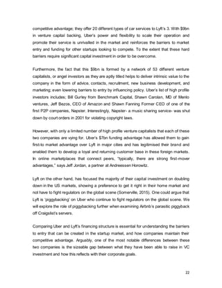 22
competitive advantage; they offer 20 different types of car services to Lyft’s 3. With $9bn
in venture capital backing, Uber’s power and flexibility to scale their operation and
promote their service is unrivalled in the market and reinforces the barriers to market
entry and funding for other startups looking to compete. To the extent that these hard
barriers require significant capital investment in order to be overcome.
Furthermore, the fact that this $9bn is formed by a network of 53 different venture
capitalists, or angel investors as they are aptly titled helps to deliver intrinsic value to the
company in the form of advice, contacts, recruitment, new business development, and
marketing; even lowering barriers to entry by influencing policy. Uber’s list of high profile
investors includes; Bill Gurley from Benchmark Capital, Shawn Carolan, MD of Menlo
ventures, Jeff Bezos, CEO of Amazon and Shawn Fanning Former CEO of one of the
first P2P companies, Napster. Interestingly, Napster- a music sharing service- was shut
down by court orders in 2001 for violating copyright laws.
However, with only a limited number of high profile venture capitalists that each of these
two companies are vying for. Uber’s $7bn funding advantage has allowed them to gain
first-to market advantage over Lyft in major cities and has legitimised their brand and
enabled them to develop a loyal and returning customer base in these foreign markets.
In online marketplaces that connect peers, “typically, there are strong first-mover
advantages,” says Jeff Jordan, a partner at Andreessen Horowitz.
Lyft on the other hand, has focused the majority of their capital investment on doubling
down in the US markets, showing a preference to get it right in their home market and
not have to fight regulators on the global scene (Somerville, 2015). One could argue that
Lyft is ‘piggybacking’ on Uber who continue to fight regulators on the global scene. We
will explore the role of piggybacking further when examining Airbnb’s parasitic piggyback
off Craigslist’s servers.
Comparing Uber and Lyft’s financing structure is essential for understanding the barriers
to entry that can be created in the startup market, and how companies maintain their
competitive advantage. Arguably, one of the most notable differences between these
two companies is the sizeable gap between what they have been able to raise in VC
investment and how this reflects with their corporate goals.
 