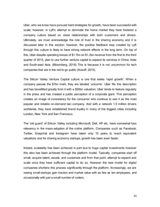 23
Uber, who we know have pursued hard strategies for growth, have been successful with
scale; however, in Lyft’s attempt to dominate the home market they have fostered a
company culture based on close relationships with both customers and drivers.
Ultimately, we must acknowledge the role of trust in the sharing economy and it is
discussed later in this section; however, the positive feedback loop created by Lyft
through this culture is likely to have strong network effects in the long term. On top of
this, Uber despite operating losses of $1.7bn on $1.2bn revenue from the first to the third
quarter of 2015, plan to use further venture capital to expand its services in China, India
and South-east Asia. (Bloomberg, 2016) This is because it is not uncommon for tech
companies that are in the red to go public (Kosoff, 2015).
The Silicon Valley Venture Capital culture is one that seeks ‘rapid growth’. When a
company passes the $1bn mark, they are labeled ‘unicorns’. Uber fits this description
and has benefitted greatly from it with a $50bn valuation; Uber tends to feature regularly
in the press and has created a public perception of a corporate giant. This perception
creates an image of consistency for the consumer who continue to see it as the most
popular and reliable on-demand taxi company. And with a network 1.5 million drivers
worldwide, they have established brand loyalty in many of the biggest cities including
London, New York and San Francisco.
The ‘old guard’ of Silicon Valley including Microsoft, Dell, HP etc. have somewhat loss
relevancy in the mass-adoption of the online platform. Companies such as Facebook,
Twitter, Snapchat and Instagram have taken only 10 years to reach equivalent
valuations and for sharing economy startups, growth has been even faster.
Indeed, scalability has been achieved in part due to huge capital investments however
this also has been achieved through the platform model. Typically, companies start off
small, acquire talent, assets, and customers and from that point, attempt to expand and
scale once they have sufficient capital to do so. However the new model for digital
companies shortens this process significantly through the platform. Increasingly, we are
seeing small startups gain traction and market value with as few as ten employees, and
occasionally with just a small number of coders.
 