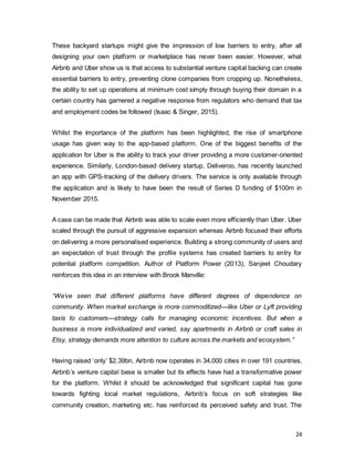 24
These backyard startups might give the impression of low barriers to entry, after all
designing your own platform or marketplace has never been easier. However, what
Airbnb and Uber show us is that access to substantial venture capital backing can create
essential barriers to entry, preventing clone companies from cropping up. Nonetheless,
the ability to set up operations at minimum cost simply through buying their domain in a
certain country has garnered a negative response from regulators who demand that tax
and employment codes be followed (Isaac & Singer, 2015).
Whilst the importance of the platform has been highlighted, the rise of smartphone
usage has given way to the app-based platform. One of the biggest benefits of the
application for Uber is the ability to track your driver providing a more customer-oriented
experience. Similarly, London-based delivery startup, Deliveroo, has recently launched
an app with GPS-tracking of the delivery drivers. The service is only available through
the application and is likely to have been the result of Series D funding of $100m in
November 2015.
A case can be made that Airbnb was able to scale even more efficiently than Uber. Uber
scaled through the pursuit of aggressive expansion whereas Airbnb focused their efforts
on delivering a more personalised experience. Building a strong community of users and
an expectation of trust through the profile systems has created barriers to entry for
potential platform competition. Author of Platform Power (2013), Sanjeet Choudary
reinforces this idea in an interview with Brook Manville:
“We’ve seen that different platforms have different degrees of dependence on
community. When market exchange is more commoditized—like Uber or Lyft providing
taxis to customers—strategy calls for managing economic incentives. But when a
business is more individualized and varied, say apartments in Airbnb or craft sales in
Etsy, strategy demands more attention to culture across the markets and ecosystem.”
Having raised ‘only’ $2.39bn, Airbnb now operates in 34,000 cities in over 191 countries,
Airbnb’s venture capital base is smaller but its effects have had a transformative power
for the platform. Whilst it should be acknowledged that significant capital has gone
towards fighting local market regulations, Airbnb’s focus on soft strategies like
community creation, marketing etc. has reinforced its perceived safety and trust. The
 