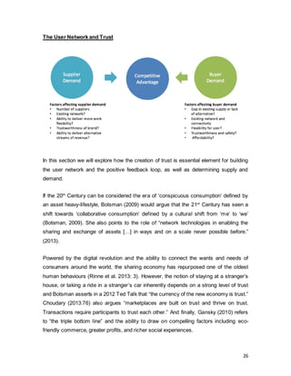 26
The User Network and Trust
In this section we will explore how the creation of trust is essential element for building
the user network and the positive feedback loop, as well as determining supply and
demand.
If the 20th
Century can be considered the era of ‘conspicuous consumption’ defined by
an asset heavy-lifestyle, Botsman (2009) would argue that the 21st
Century has seen a
shift towards ‘collaborative consumption’ defined by a cultural shift from ‘me’ to ‘we’
(Botsman, 2009). She also points to the role of “network technologies in enabling the
sharing and exchange of assets […] in ways and on a scale never possible before.”
(2013).
Powered by the digital revolution and the ability to connect the wants and needs of
consumers around the world, the sharing economy has repurposed one of the oldest
human behaviours (Rinne et al. 2013: 3). However, the notion of staying at a stranger’s
house, or taking a ride in a stranger’s car inherently depends on a strong level of trust
and Botsman asserts in a 2012 Ted Talk that “the currency of the new economy is trust.”
Choudary (2013:76) also argues “marketplaces are built on trust and thrive on trust.
Transactions require participants to trust each other.” And finally, Gansky (2010) refers
to “the triple bottom line” and the ability to draw on compelling factors including eco-
friendly commerce, greater profits, and richer social experiences.
 