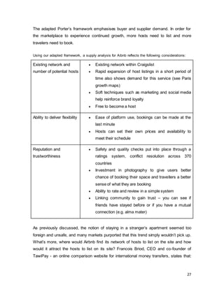 27
The adapted Porter’s framework emphasises buyer and supplier demand. In order for
the marketplace to experience continued growth, more hosts need to list and more
travelers need to book.
Using our adapted framework, a supply analysis for Aibnb reflects the following considerations:
Existing network and
number of potential hosts
 Existing network within Craigslist
 Rapid expansion of host listings in a short period of
time also shows demand for this service (see Paris
growth maps)
 Soft techniques such as marketing and social media
help reinforce brand loyalty
 Free to become a host
Ability to deliver flexibility  Ease of platform use, bookings can be made at the
last minute
 Hosts can set their own prices and availability to
meet their schedule
Reputation and
trustworthiness
 Safety and quality checks put into place through a
ratings system, conflict resolution across 370
countries
 Investment in photography to give users better
chance of booking their space and travellers a better
sense of what they are booking
 Ability to rate and review in a simple system
 Linking community to gain trust – you can see if
friends have stayed before or if you have a mutual
connection (e.g. alma mater)
As previously discussed, the notion of staying in a stranger’s apartment seemed too
foreign and unsafe, and many markets purported that this trend simply wouldn’t pick up.
What’s more, where would Airbnb find its network of hosts to list on the site and how
would it attract the hosts to list on its site? Francois Briod, CEO and co-founder of
TawiPay - an online comparison website for international money transfers, states that:
 