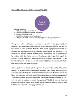 29
Threat of Substitutes and the Importance of Flexibility
Clearly, the online marketplace has been successful in disrupting traditional
industries. Airbnb’s ability to eat into the hotel profits, reportedly negatively affecting the
hotel market in Texas by 8-10% (NASDAQ 2015), clearly highlights its potential to be
disruptive but also that consumer preferences have changed. As discussed in the
importance of the user network, trust has played an important role in creating more
transactions within the sharing economy. Nonetheless, Airbnb’s popularity signals its
shift from a lodging website to a global lifestyle brand. As Gansky (2010) states “it’s cool
to rent” and Airbnb’s selection of over 500 castles and 200 tree houses only add the to
desirability of being part of the community.
Airbnb’s performance already reflects significant disruption in the traditional hospitality
industry. To understand just how disruptive they have been, Airbnb average 425,000
guests per night, which equates to 155 million bookings per year. Meanwhile century old
Hilton with more than 540 properties in 78 countries has an annual occupancy rate of
127 million customers per year. In eight years, Airbnb have topped Hilton’s sales by 22%
with their ability to produce a network of properties (PWC, 2015). Not only does this
mass adoption tell us that the Airbnb model has the necessary ability to scale but also
that consumer preferences are tipping in their favour.
 