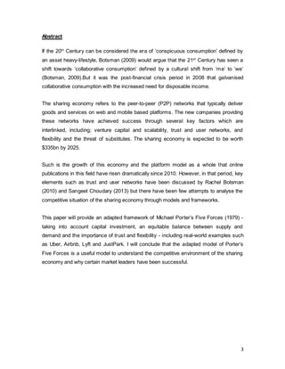 3
Abstract
If the 20th
Century can be considered the era of ‘conspicuous consumption’ defined by
an asset heavy-lifestyle, Botsman (2009) would argue that the 21st
Century has seen a
shift towards ‘collaborative consumption’ defined by a cultural shift from ‘me’ to ‘we’
(Botsman, 2009).But it was the post-financial crisis period in 2008 that galvanised
collaborative consumption with the increased need for disposable income.
The sharing economy refers to the peer-to-peer (P2P) networks that typically deliver
goods and services on web and mobile based platforms. The new companies providing
these networks have achieved success through several key factors which are
interlinked, including; venture capital and scalability, trust and user networks, and
flexibility and the threat of substitutes. The sharing economy is expected to be worth
$335bn by 2025.
Such is the growth of this economy and the platform model as a whole that online
publications in this field have risen dramatically since 2010. However, in that period, key
elements such as trust and user networks have been discussed by Rachel Botsman
(2010) and Sangeet Choudary (2013) but there have been few attempts to analyse the
competitive situation of the sharing economy through models and frameworks.
This paper will provide an adapted framework of Michael Porter’s Five Forces (1979) -
taking into account capital investment, an equitable balance between supply and
demand and the importance of trust and flexibility - including real-world examples such
as Uber, Airbnb, Lyft and JustPark. I will conclude that the adapted model of Porter’s
Five Forces is a useful model to understand the competitive environment of the sharing
economy and why certain market leaders have been successful.
 